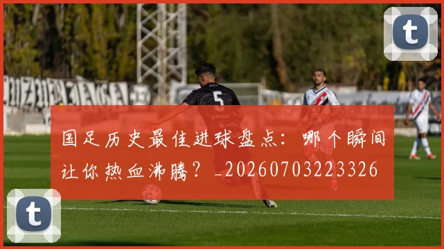 国足历史最佳进球盘点:哪个瞬间让你热血沸腾?_20260703223326