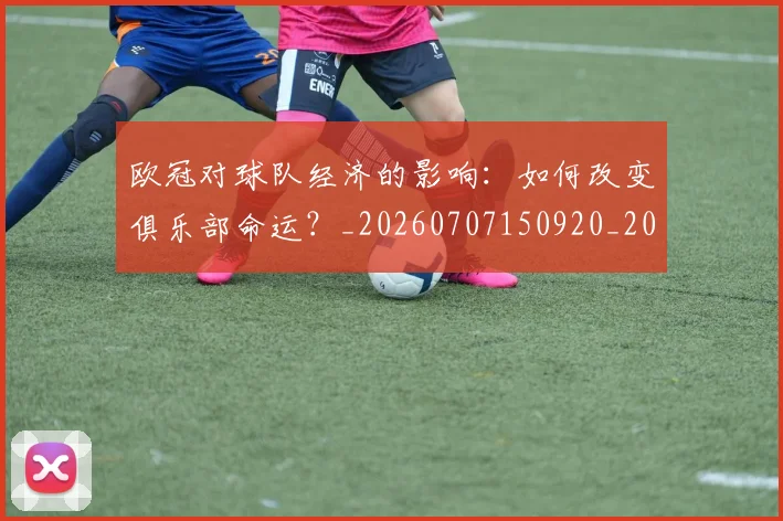 欧冠对球队经济的影响：如何改变俱乐部命运？_20260707150920_20260801163312