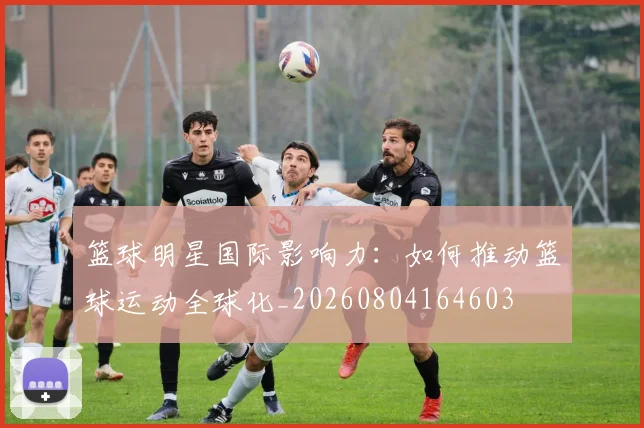 篮球明星国际影响力：如何推动篮球运动全球化_20260804164603