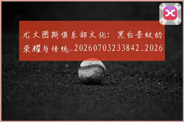 尤文图斯俱乐部文化：黑白条纹的荣耀与传统_20260703233842_20260722151246