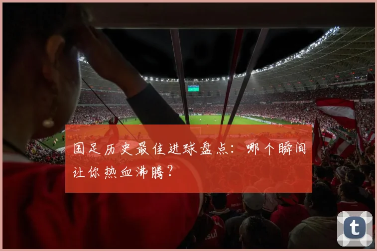 国足历史最佳进球盘点：哪个瞬间让你热血沸腾？