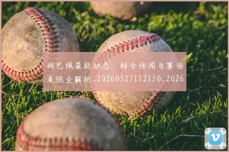 姆巴佩最新动态：转会传闻与赛场表现全解析_20260527112150_20260703231731