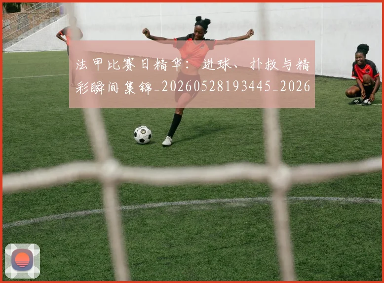 法甲比赛日精华：进球、扑救与精彩瞬间集锦_20260528193445_20260801172311