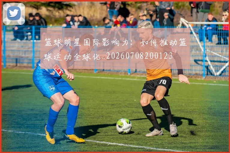 篮球明星国际影响力：如何推动篮球运动全球化_20260708200123