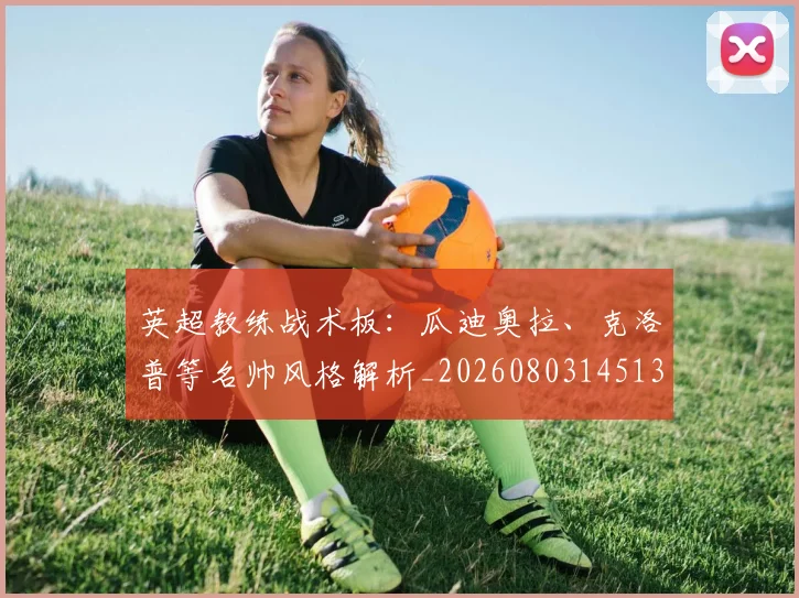 英超教练战术板：瓜迪奥拉、克洛普等名帅风格解析_20260803145137