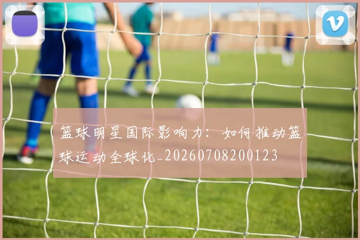 篮球明星国际影响力：如何推动篮球运动全球化_20260708200123