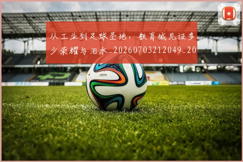 从工业到足球圣地，教育城见证多少荣耀与泪水_20260703212049_20260718001112